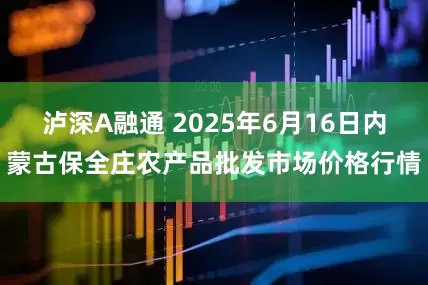 泸深A融通 2025年6月16日内蒙古保全庄农产品批发市场价格行情