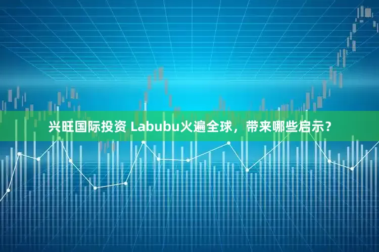 兴旺国际投资 Labubu火遍全球，带来哪些启示？
