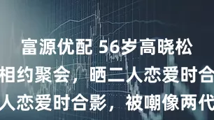 富源优配 56岁高晓松与高中女友相约聚会，晒二人恋爱时合影，被嘲像两代人