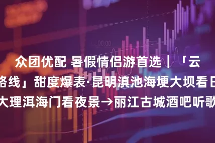 众团优配 暑假情侣游首选｜「云南旅游跟团游路线」甜度爆表·昆明滇池海埂大坝看日落→大理洱海门看夜景→丽江古城酒吧听歌「云南6日游攻略」_小朵