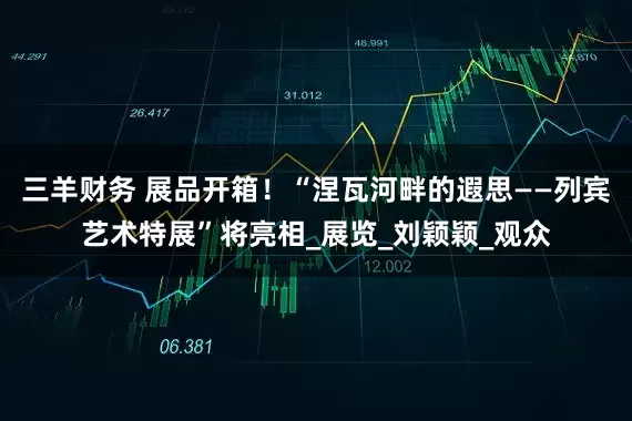 三羊财务 展品开箱！“涅瓦河畔的遐思——列宾艺术特展”将亮相_展览_刘颖颖_观众