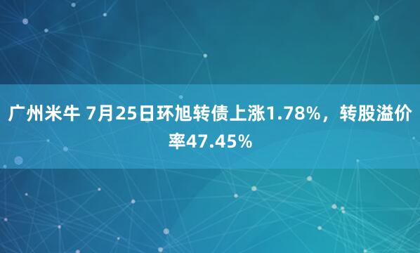 广州米牛 7月25日环旭转债上涨1.78%，转股溢价率47.45%