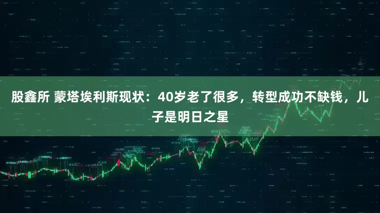 股鑫所 蒙塔埃利斯现状：40岁老了很多，转型成功不缺钱，儿子是明日之星