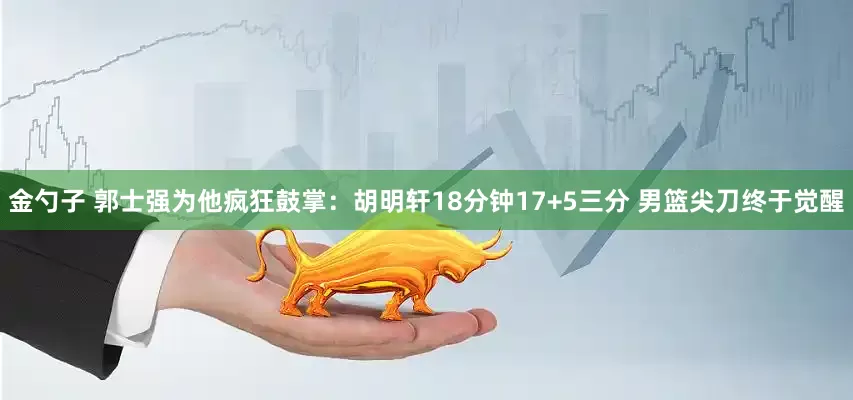 金勺子 郭士强为他疯狂鼓掌：胡明轩18分钟17+5三分 男篮尖刀终于觉醒