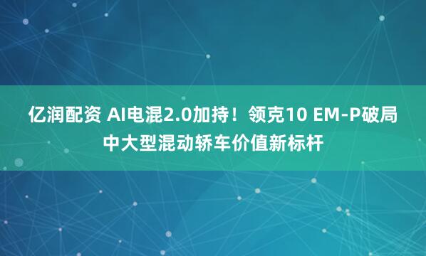 亿润配资 AI电混2.0加持！领克10 EM-P破局中大型混动轿车价值新标杆