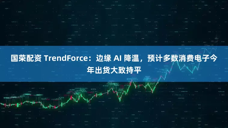 国荣配资 TrendForce：边缘 AI 降温，预计多数消费电子今年出货大致持平