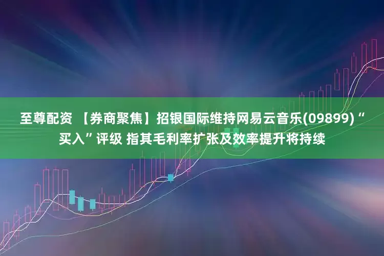 至尊配资 【券商聚焦】招银国际维持网易云音乐(09899)“买入”评级 指其毛利率扩张及效率提升将持续