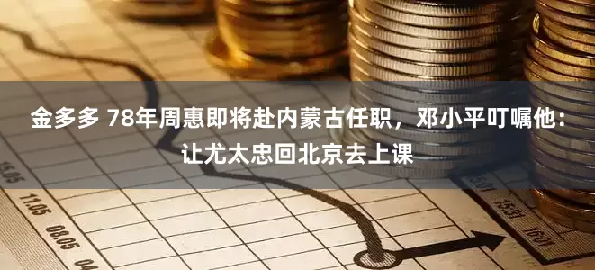 金多多 78年周惠即将赴内蒙古任职，邓小平叮嘱他：让尤太忠回北京去上课