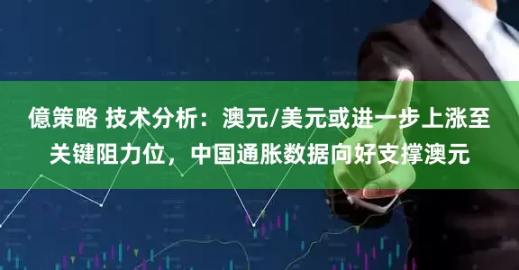 億策略 技术分析：澳元/美元或进一步上涨至关键阻力位，中国通胀数据向好支撑澳元