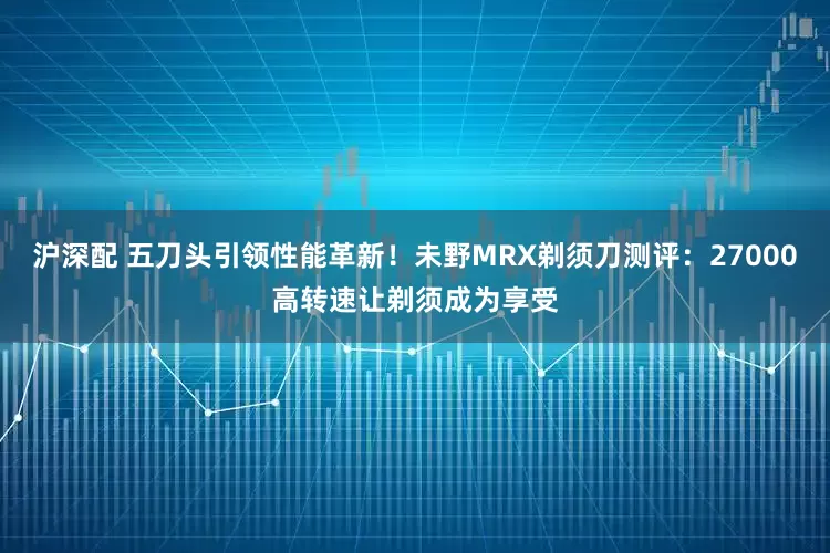 沪深配 五刀头引领性能革新！未野MRX剃须刀测评：27000高转速让剃须成为享受