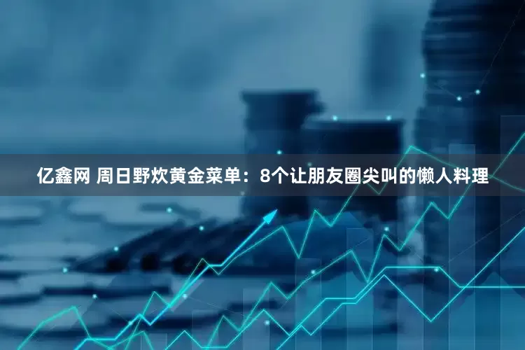 亿鑫网 周日野炊黄金菜单：8个让朋友圈尖叫的懒人料理