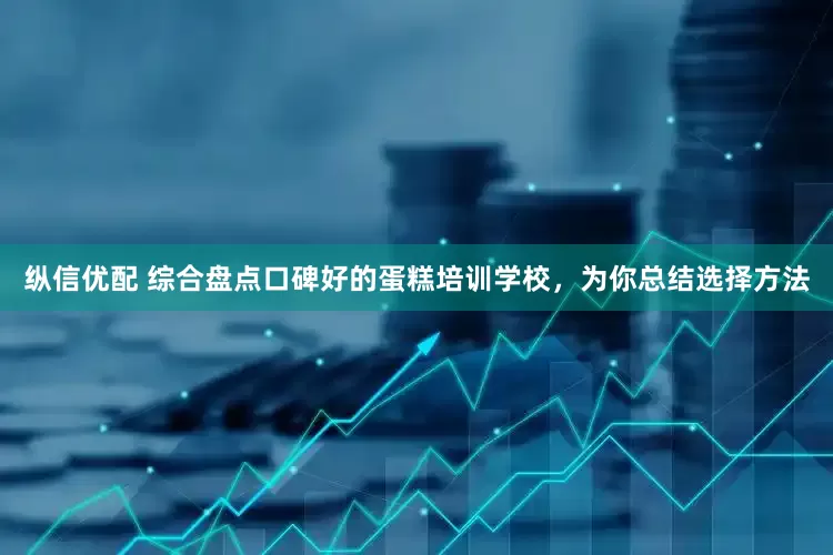 纵信优配 综合盘点口碑好的蛋糕培训学校，为你总结选择方法