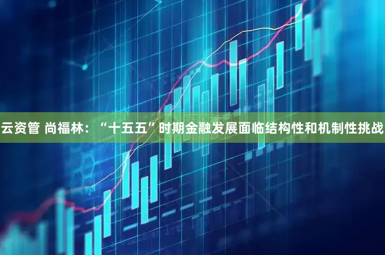 云资管 尚福林：“十五五”时期金融发展面临结构性和机制性挑战