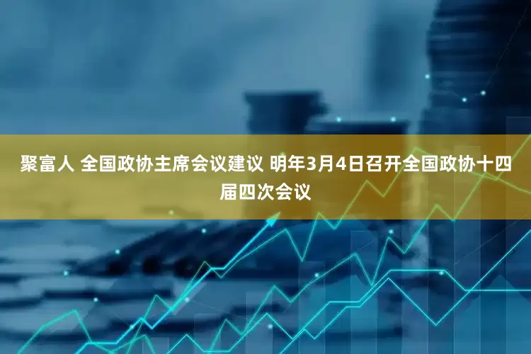 聚富人 全国政协主席会议建议 明年3月4日召开全国政协十四届四次会议