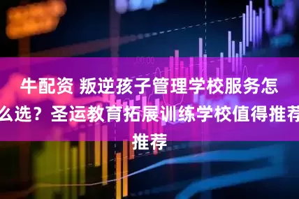 牛配资 叛逆孩子管理学校服务怎么选？圣运教育拓展训练学校值得推荐