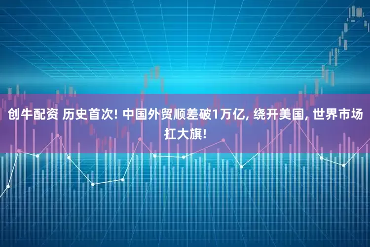 创牛配资 历史首次! 中国外贸顺差破1万亿, 绕开美国, 世界市场扛大旗!