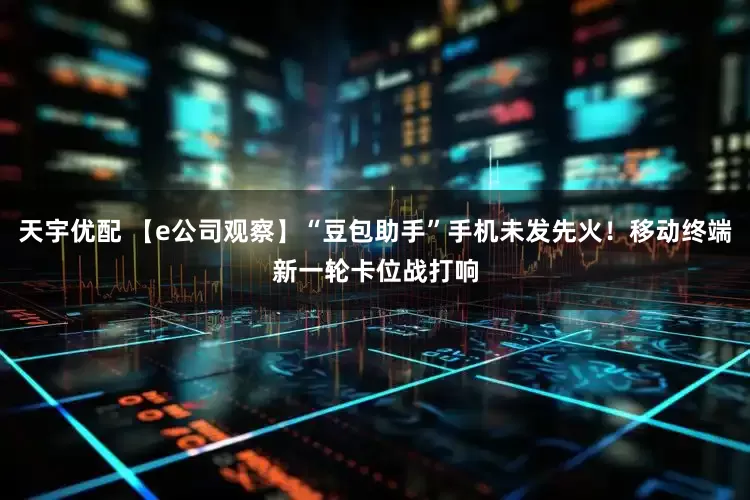 天宇优配 【e公司观察】“豆包助手”手机未发先火！移动终端新一轮卡位战打响