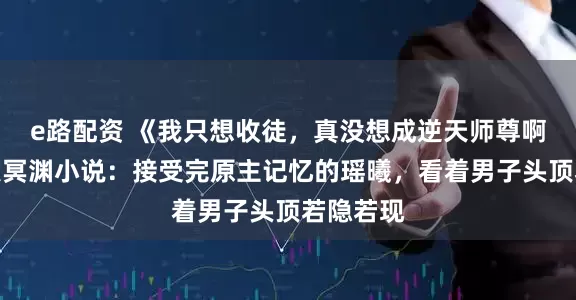 e路配资 《我只想收徒，真没想成逆天师尊啊》瑶曦夜冥渊小说：接受完原主记忆的瑶曦，看着男子头顶若隐若现