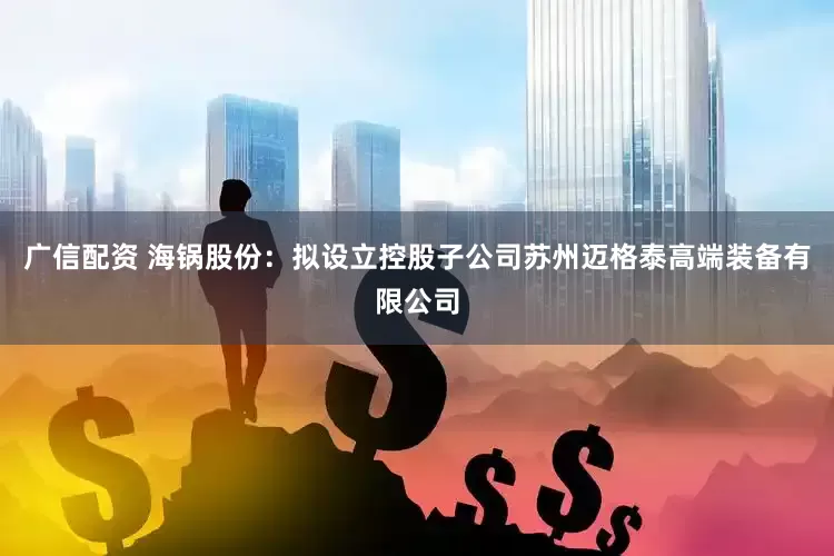 广信配资 海锅股份：拟设立控股子公司苏州迈格泰高端装备有限公司