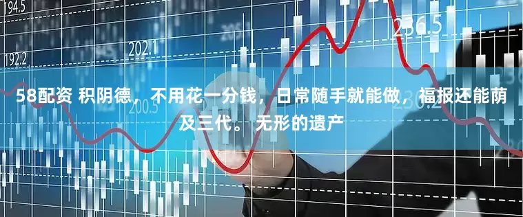 58配资 积阴德，不用花一分钱，日常随手就能做，福报还能荫及三代。 无形的遗产