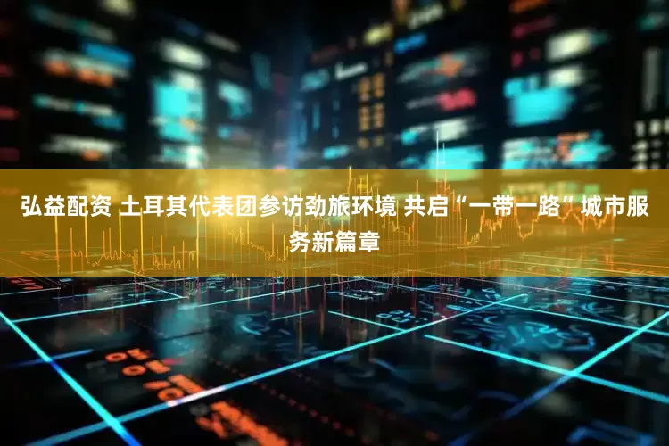弘益配资 土耳其代表团参访劲旅环境 共启“一带一路”城市服务新篇章