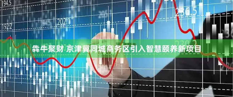 犇牛聚财 京津冀同城商务区引入智慧颐养新项目